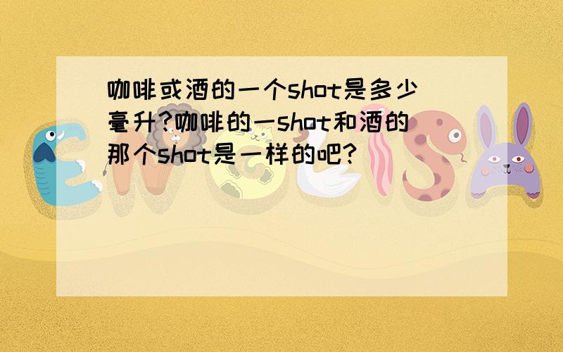 咖啡或酒的一个shot是多少毫升?咖啡的一shot和酒的那个shot是一样的吧?