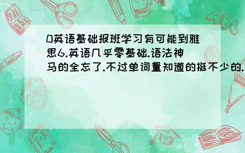 0英语基础报班学习有可能到雅思6.英语几乎零基础.语法神马的全忘了.不过单词量知道的挺不少的.现在很有觉悟每天背单词.想报新航道新东方等班级.要学到雅思6.5 6.0等分数.需要多久?恒心