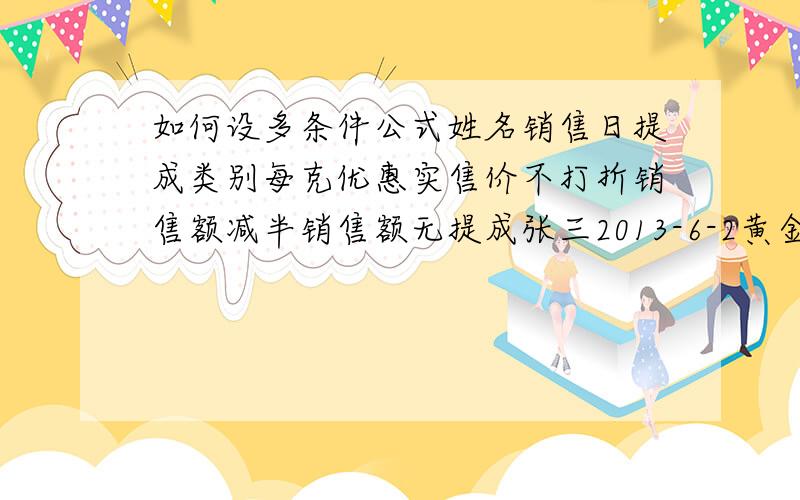 如何设多条件公式姓名销售日提成类别每克优惠实售价不打折销售额减半销售额无提成张三2013-6-2黄金2142222　　　李四2013-6-2黄金01111　　　张三2013-6-2黄金055523　　　李四2013-6-2黄金315566