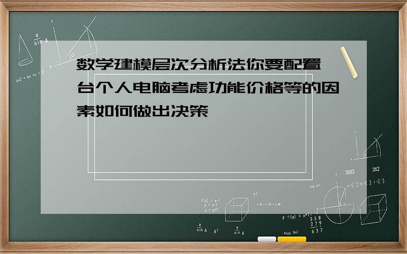 数学建模层次分析法你要配置一台个人电脑考虑功能价格等的因素如何做出决策