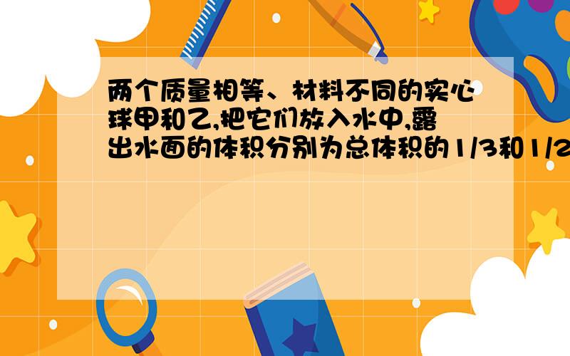 两个质量相等、材料不同的实心球甲和乙,把它们放入水中,露出水面的体积分别为总体积的1/3和1/2A、甲、乙体积之比为3∶2.B、甲、乙密度之比为4∶3.C、甲、乙所受浮力之比为2∶3.D、甲、乙