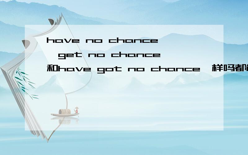 have no chance、get no chance和have got no chance一样吗都能翻译成没有机会,那它们等同吗