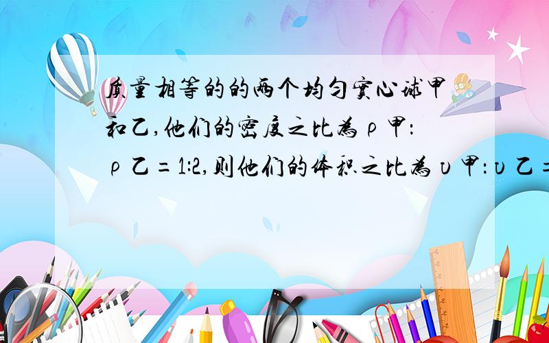 质量相等的的两个均匀实心球甲和乙,他们的密度之比为ρ甲：ρ乙=1:2,则他们的体积之比为υ甲：υ乙=_...现将甲乙两球放入盛有足量水的容器中,当它们静止时,水对两球的浮力之比为F甲：F乙=6