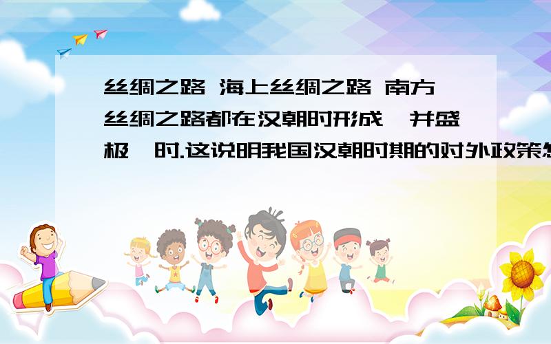 丝绸之路 海上丝绸之路 南方丝绸之路都在汉朝时形成,并盛极一时.这说明我国汉朝时期的对外政策怎样