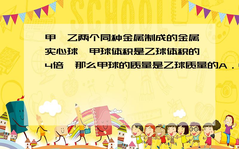 甲、乙两个同种金属制成的金属实心球,甲球体积是乙球体积的4倍,那么甲球的质量是乙球质量的A．4倍 B．1／4 C．8倍 D.2倍结果是A.结果不重要,