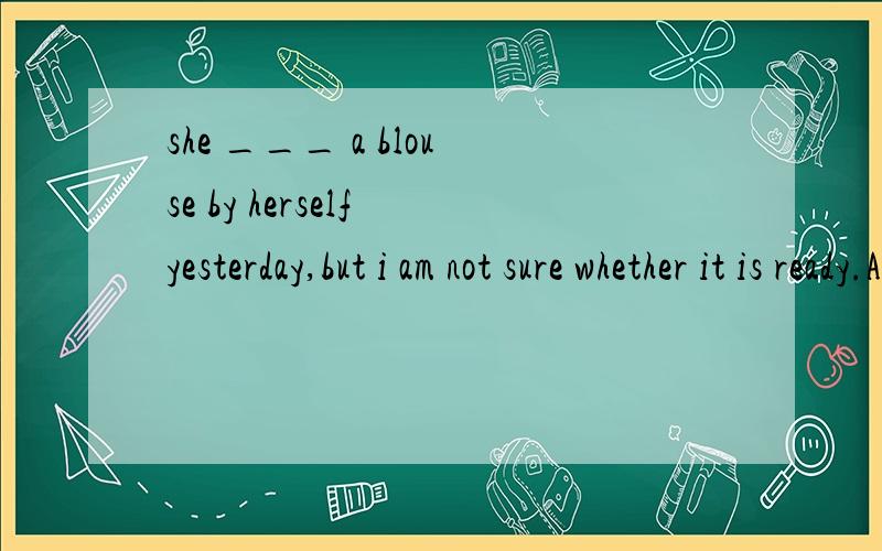 she ___ a blouse by herself yesterday,but i am not sure whether it is ready.A.made B.had made C.was making D.would make请说明为什么这么选的理由,其它的为什么不对呢,