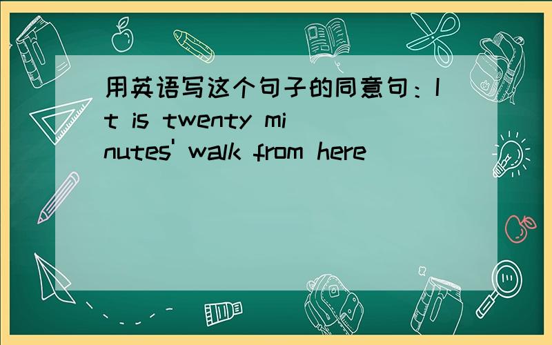 用英语写这个句子的同意句：It is twenty minutes' walk from here