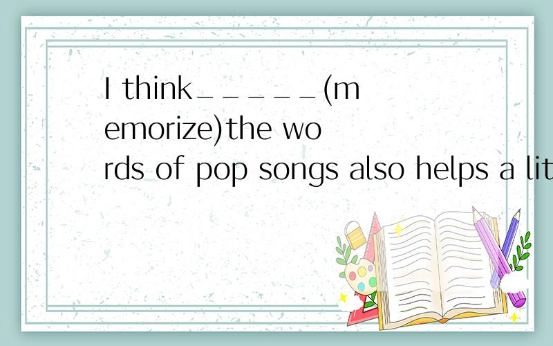 I think_____(memorize)the words of pop songs also helps a little.memorizing 为什么这么填?谢