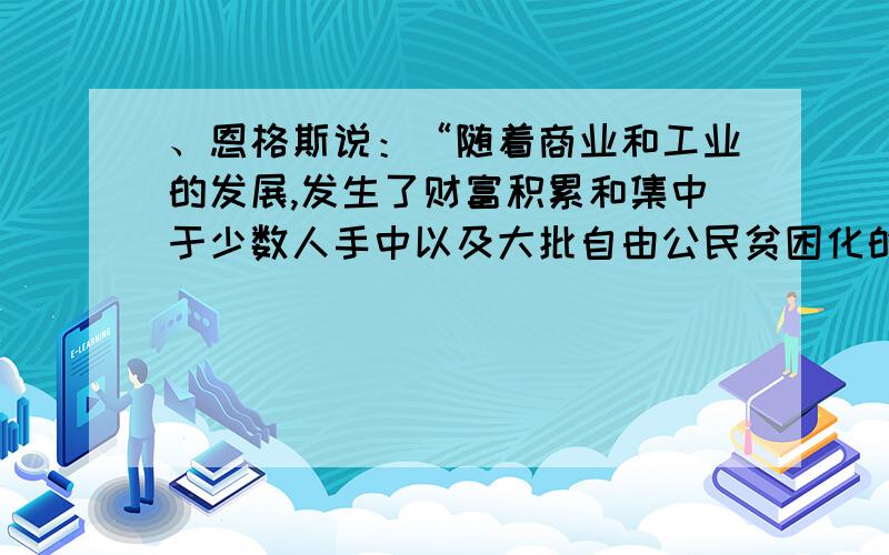 、恩格斯说：“随着商业和工业的发展,发生了财富积累和集中于少数人手中以及大批自由公民贫困化的现象.摆在自由公民面前的只有两条道路：或者从事手工业去跟奴隶劳动竞争,而这被认