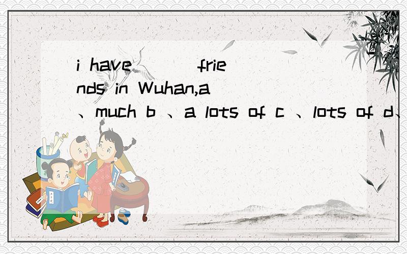 i have ___friends in Wuhan,a、much b 、a lots of c 、lots of d、 a lot