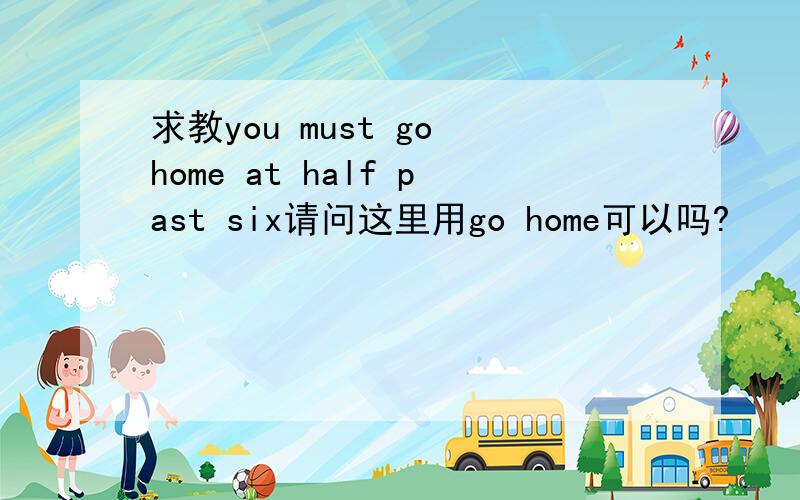 求教you must go home at half past six请问这里用go home可以吗?