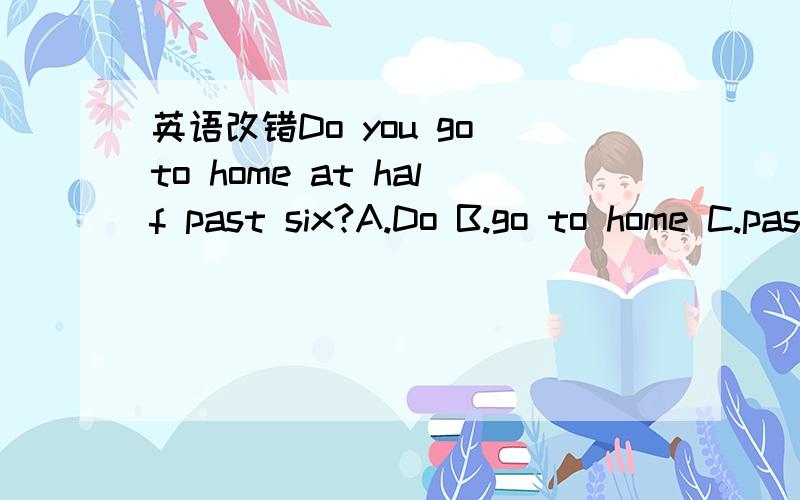 英语改错Do you go to home at half past six?A.Do B.go to home C.past.刚才打错了