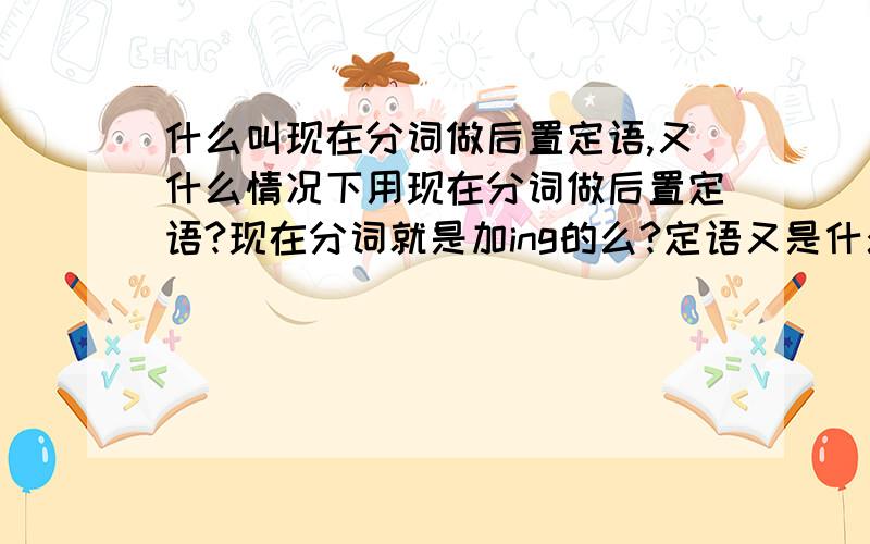 什么叫现在分词做后置定语,又什么情况下用现在分词做后置定语?现在分词就是加ing的么?定语又是什么?回答的完全好的另加分