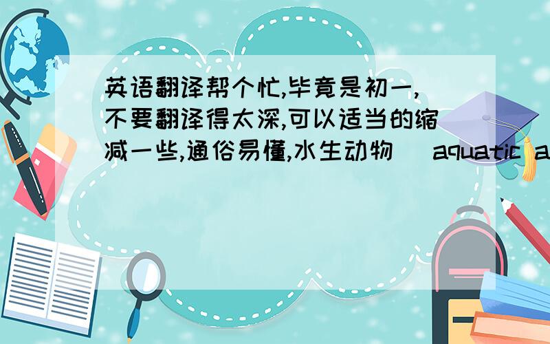 英语翻译帮个忙,毕竟是初一,不要翻译得太深,可以适当的缩减一些,通俗易懂,水生动物 （aquatic animal 在水中生活的动物。大多数是在物种进化中未曾脱离水中生活的一级水生动物，但是也包