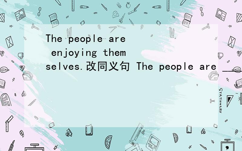 The people are enjoying themselves.改同义句 The people are _______ ______ ______ ______.