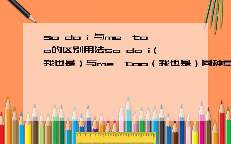 so do i 与me,too的区别用法so do i（我也是）与me,too（我也是）同种意思的区别,怎们用?如果他说“I like apple”那么我应该说so do i还是me,too?