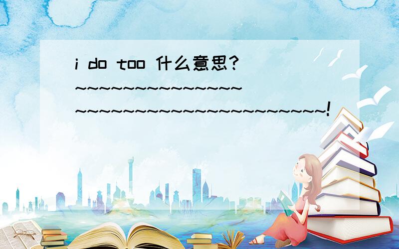 i do too 什么意思?~~~~~~~~~~~~~~~~~~~~~~~~~~~~~~~~~~~!