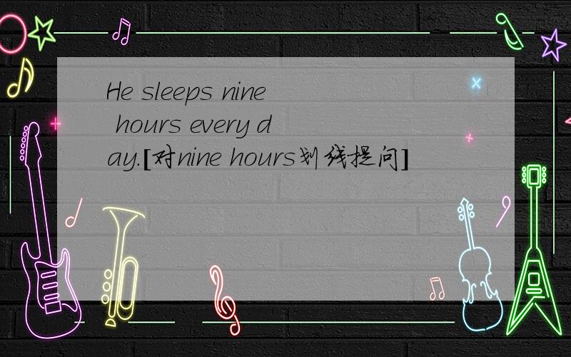 He sleeps nine hours every day.[对nine hours划线提问]