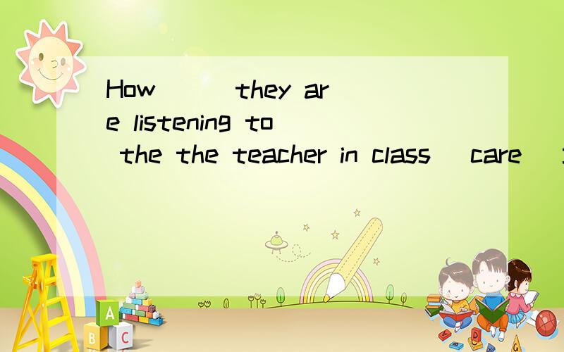 How ( )they are listening to the the teacher in class (care) 填什么