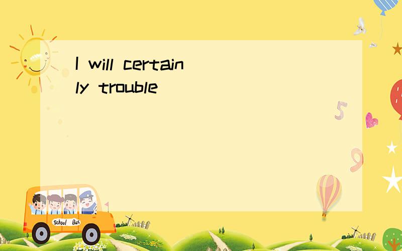 I will certainly trouble