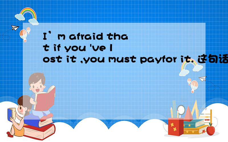 I’m afraid that if you 've lost it ,you must payfor it. 这句话的宾语从句中含有主从复合句可是哪个是主句,哪个是从句(宾语从句中的）