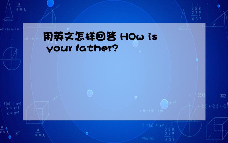 用英文怎样回答 HOw is your father?