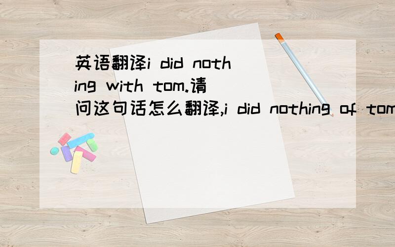 英语翻译i did nothing with tom.请问这句话怎么翻译,i did nothing of tom,这句话呢,又怎么翻译,with tom翻译成和tom?如果是对于tom呢.比如i did nothing with my life.能翻译成对于我的生命我啥都没做.可以吗.