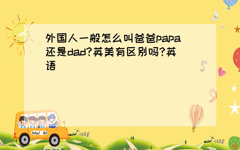 外国人一般怎么叫爸爸papa还是dad?英美有区别吗?英语