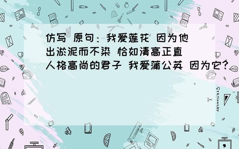 仿写 原句：我爱莲花 因为他出淤泥而不染 恰如清高正直 人格高尚的君子 我爱蒲公英 因为它?