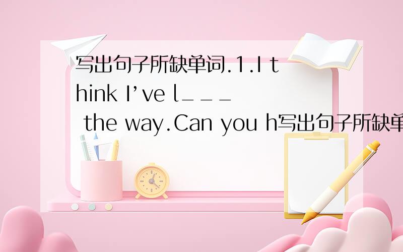 写出句子所缺单词.1.I think I’ve l___ the way.Can you h写出句子所缺单词.1.I think I’ve l___ the way.Can you help me?