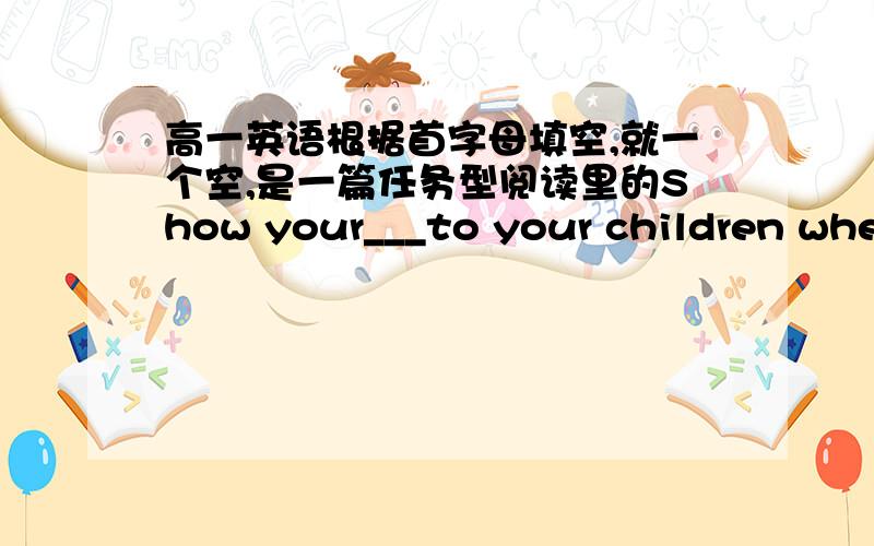 高一英语根据首字母填空,就一个空,是一篇任务型阅读里的Show your___to your children when they make good choice.原文中有这样一句话:Show them how pleased you are whenever they make a good choice.