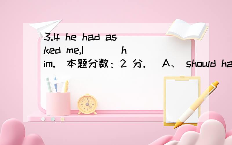 3.If he had asked me,I ( ) him.(本题分数：2 分.) A、 should have helped B、 would help C、 woul3.If he had asked me,I ( ) him.(本题分数：2 分.) A、 should have helped B、 would help C、 would have helped D、 helped