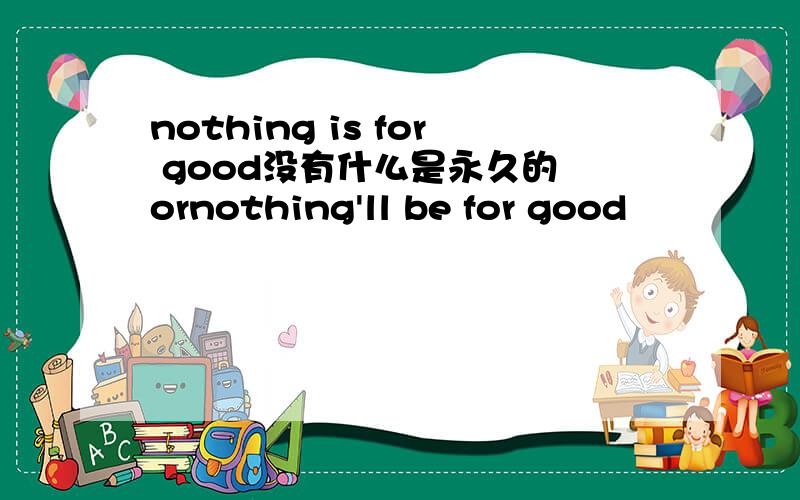 nothing is for good没有什么是永久的 ornothing'll be for good