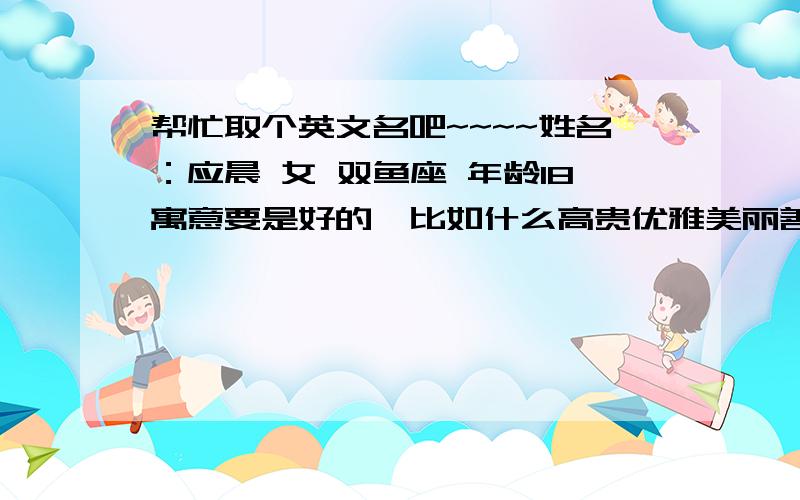 帮忙取个英文名吧~~~~姓名：应晨 女 双鱼座 年龄18寓意要是好的,比如什么高贵优雅美丽善良幸福啊……不要太俗,太常见的!谢谢大家!