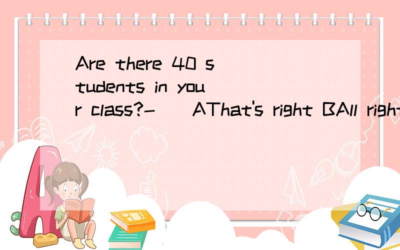 Are there 40 students in your class?-()AThat's right BAll right CIt's OK  DYes,are there