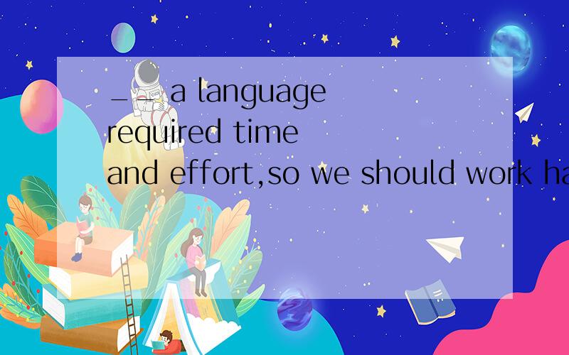 __ a language required time and effort,so we should work hard.A.LearningB.To learn为什么不选B呢,B也可以做主语的啊