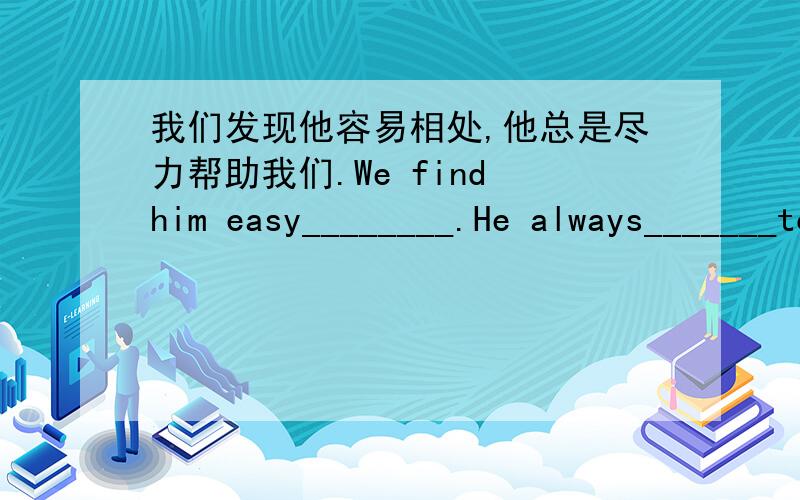 我们发现他容易相处,他总是尽力帮助我们.We find him easy________.He always_______to help us.