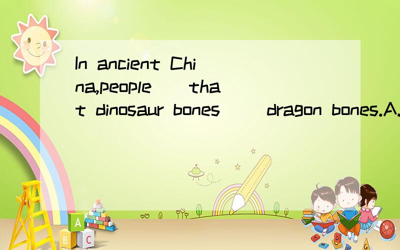 In ancient China,people()that dinosaur bones ()dragon bones.A.think;are B.think;were C.thought;were D.thought;are请解释一下为什么要这么做.