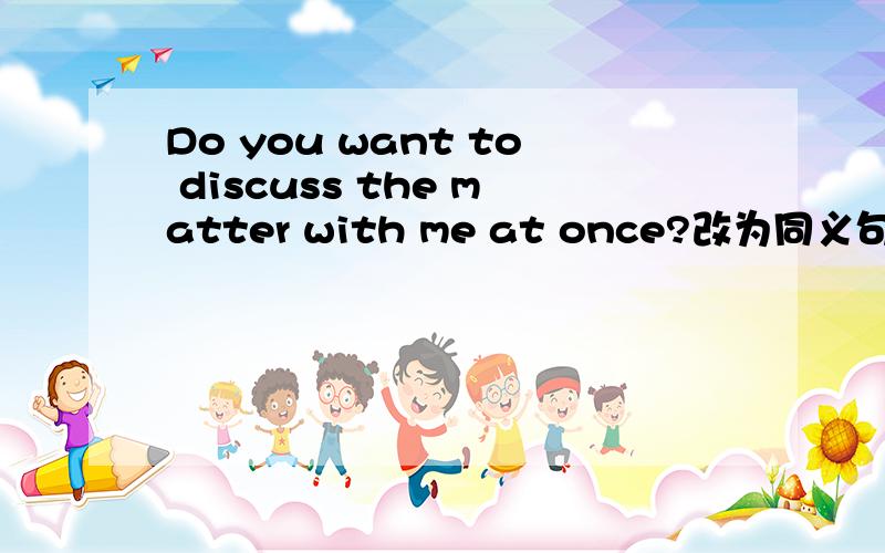 Do you want to discuss the matter with me at once?改为同义句 ___ ___ ___ ___ discuss the matter___ ___ ___ ___ discuss the matter with me at once?