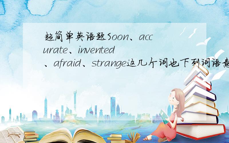 超简单英语题Soon、accurate、invented、afraid、strange这几个词也下列词语意思相同的配对.long  before、right、before  long、unusual、frightened、made  for   the   first  time