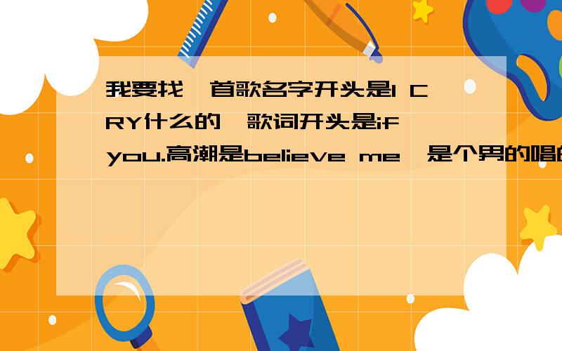 我要找一首歌名字开头是I CRY什么的,歌词开头是if you.高潮是believe me,是个男的唱的,有点悲伤的.不是有里知花和西域男孩唱的那首