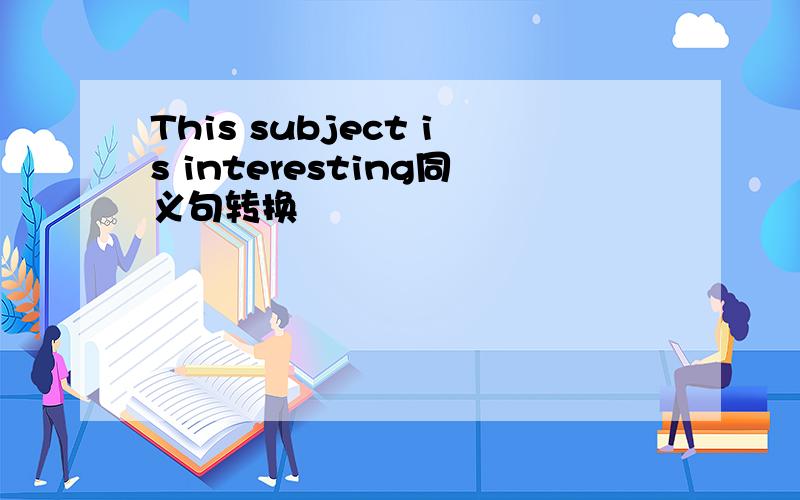 This subject is interesting同义句转换
