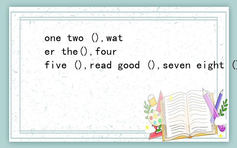 one two (),water the(),four five (),read good (),seven eight (),everyone is（）.ten eleven,(),··选词填空,请将诗补充完整twelve books fine nine love three six tyee