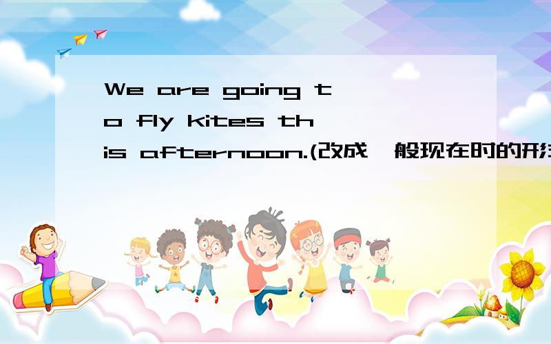 We are going to fly kites this afternoon.(改成一般现在时的形式) We___ ___ ______ in the afternoon.