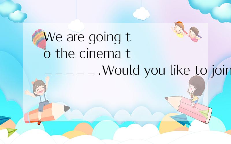 We are going to the cinema t_____.Would you like to join us?怎么写?