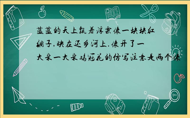 蓝蓝的天上飘着浮云像一块块红绸子,映在还乡河上.像开了一大朵一大朵鸡冠花的仿写注意是两个像