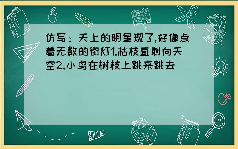 仿写：天上的明星现了,好像点着无数的街灯1.枯枝直刺向天空2.小鸟在树枝上跳来跳去