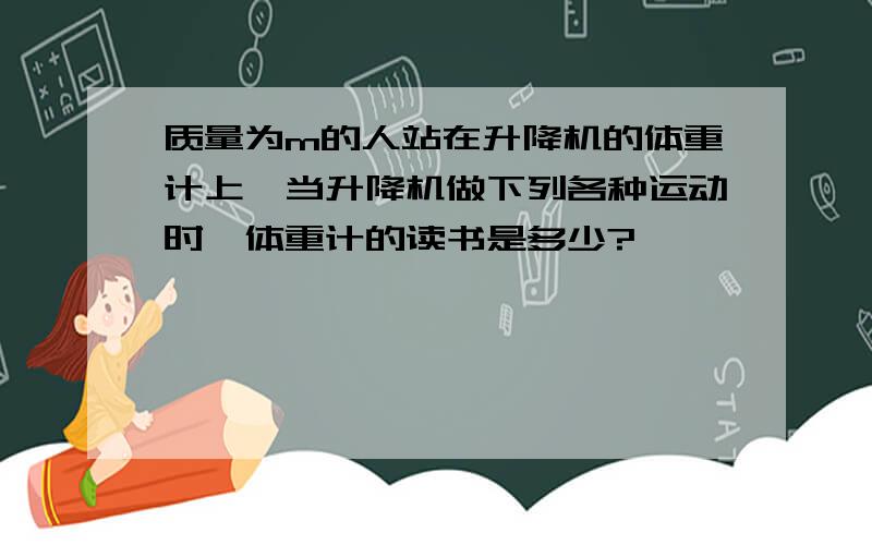 质量为m的人站在升降机的体重计上,当升降机做下列各种运动时,体重计的读书是多少?