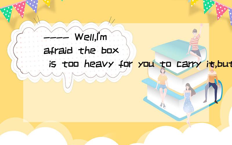 ---- Well,I'm afraid the box is too heavy for you to carry it,but thank you all the same.不用了.这箱子太重,恐怕你搬不动.这里的well为什么翻译成不用了?是不是well后面的句子是否定的well就是否定意思，well后面