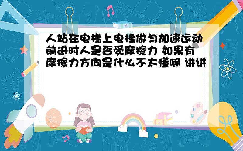 人站在电梯上电梯做匀加速运动前进时人是否受摩擦力 如果有摩擦力方向是什么不太懂啊 讲讲